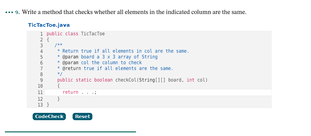 ... 9. Write a method that checks whether all elements in the indicated column are the same.
TicTacToe.java
1 public class TicTacToe
2 {
/**
* Return true if all elements in col are the same.
3
4
@param board a 3 x 3 array of String
* @param col the column to check
* @return true if all elements are the same.
*/
5
6.
public static boolean checkCol(String[][] board, int col)
{
10
11
return . . .;
}
13 }
12
CodeCheck
Reset
