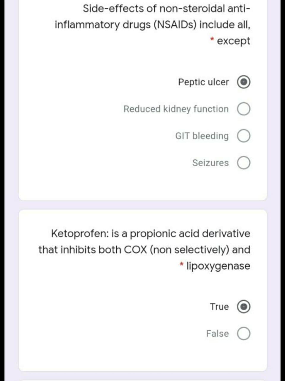Side-effects of non-steroidal anti-
inflammatory drugs (NSAIDS) include all,
except
Peptic ulcer
Reduced kidney function
GIT bleeding O
Seizures
Ketoprofen: is a propionic acid derivative
that inhibits both COX (non selectively) and
* lipoxygenase
True
False
