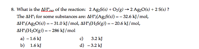 8. What is the AHrxn of the reaction: 2 Ag,S(s) + O2(g) → 2 Ag20(s) + 2 S(s) ?
The AH"; for some substances are: AH°(Ag,S(s)) = - 32.6 kJ/mol,
AH"(Ag.O(s) = - 31.0 kJ/mol, AH°(H;S(g)) = - 20.6 kJ/mol,
AH°(H2O(g)) = - 286 kJ /mol
а) - 1.6 kJ
c)
3.2 kJ
b) 1.6 kJ
d) - 3.2 kJ
