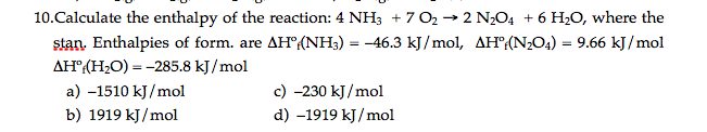 10.Calculate the enthalpy of the reaction: 4 NH3 + 7 O2 → 2 N2O4 + 6 H2O, where the
stan. Enthalpies of form. are AH°{NH3) = -46.3 kJ/mol, AH(N2O4) = 9.66 kJ/mol
AH"(H;O) = -285.8 kJ /mol
a) -1510 kJ/mol
c) -230 kJ/mol
b) 1919 kJ/mol
d) -1919 kJ/ mol
