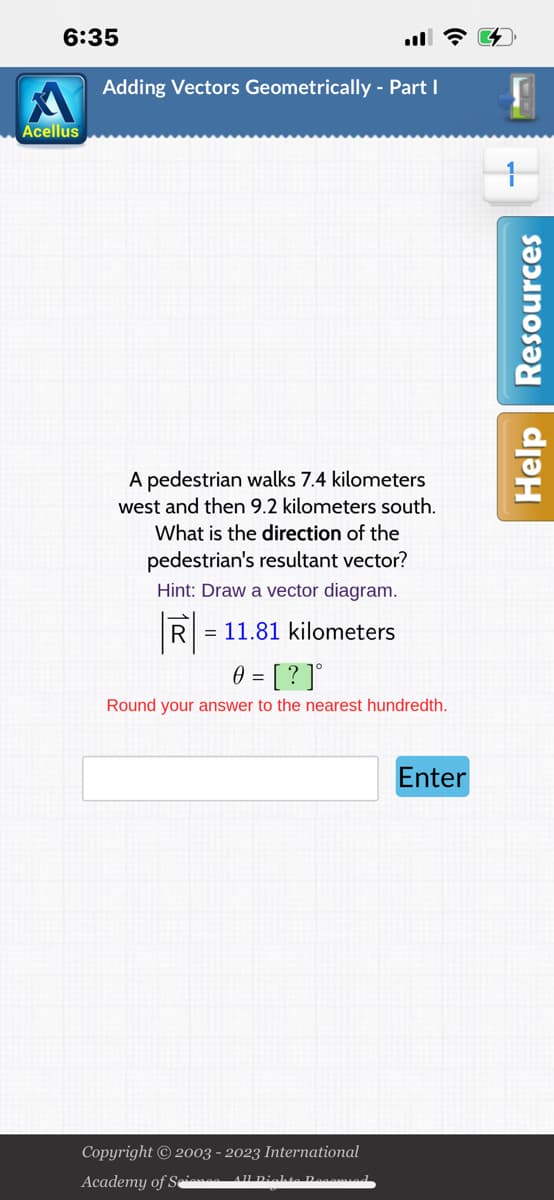 6:35
Acellus
Adding Vectors Geometrically - Part I
A pedestrian walks 7.4 kilometers
west and then 9.2 kilometers south.
What is the direction of the
pedestrian's resultant vector?
Hint: Draw a vector diagram.
R
11.81 kilometers
0 = [?]°
Round your answer to the nearest hundredth.
Copyright © 2003 - 2023 International
Academy of Scienos All Dichte Decomied
Enter
W
Help Resources