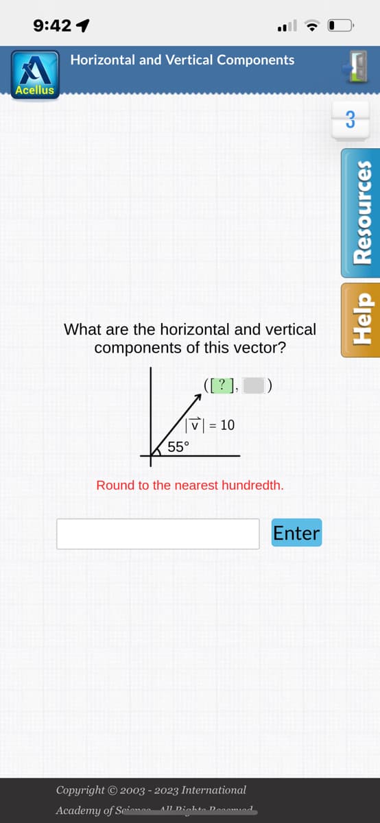 9:42 1
Acellus
Horizontal and Vertical Components
What are the horizontal and vertical
components of this vector?
Kai
55°
([?],
V = 10
Round to the nearest hundredth.
Copyright © 2003 - 2023 International
Academy of Science- All Dichte Decomied
Enter
3
Help Resources