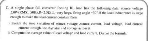 C. A single phase full converter feeding RL load has the following data: source voltage
230V(RMS), SOHZ.R-2.52 L=very large, firing angle -30"f the load inductrance is large
enough to make the load current constant then
i Sketch the time variation of sounce voltage source current, load voltage, load current
current through one thyristor and voltage across it
H. Compute the average value of load voltage and load current, Derive the formula.
