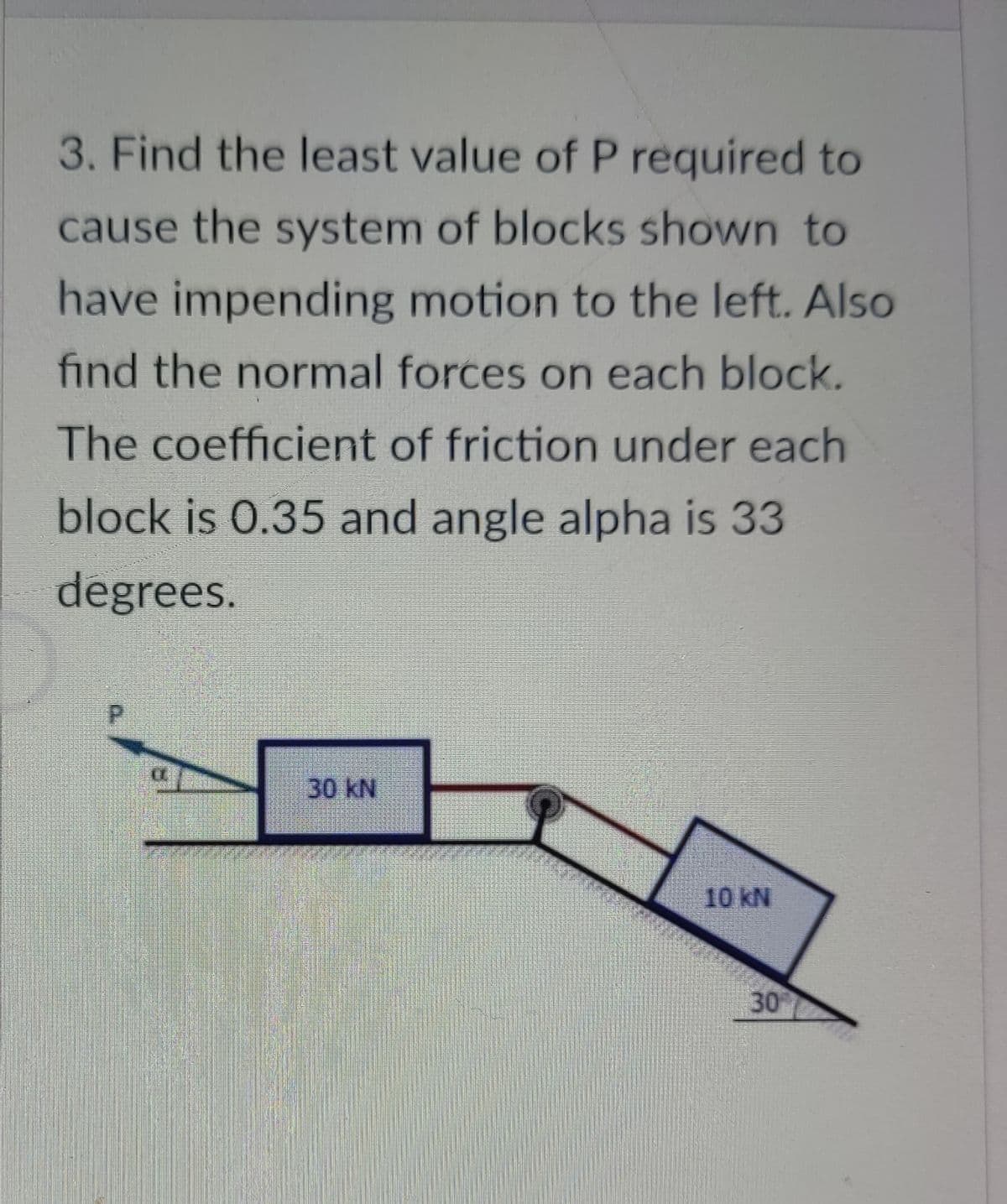 3. Find the least value of P required to
cause the system of blocks shown to
have impending motion to the left. Also
find the normal forces on each block.
The coefficient of friction under each
block is 0.35 and angle alpha is 33
degrees.
30 kN
10 kN
30
