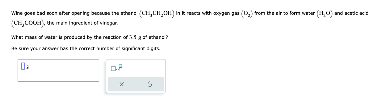 Wine goes bad soon after opening because the ethanol (CH₂CH₂OH) in it reacts with oxygen gas (0₂) from the air to form water (H₂O) and acetic acid
(CH₂COOH), the main ingredient of vinegar.
What mass of water is produced by the reaction of 3.5 g of ethanol?
Be sure your answer has the correct number of significant digits.
g
x10
X