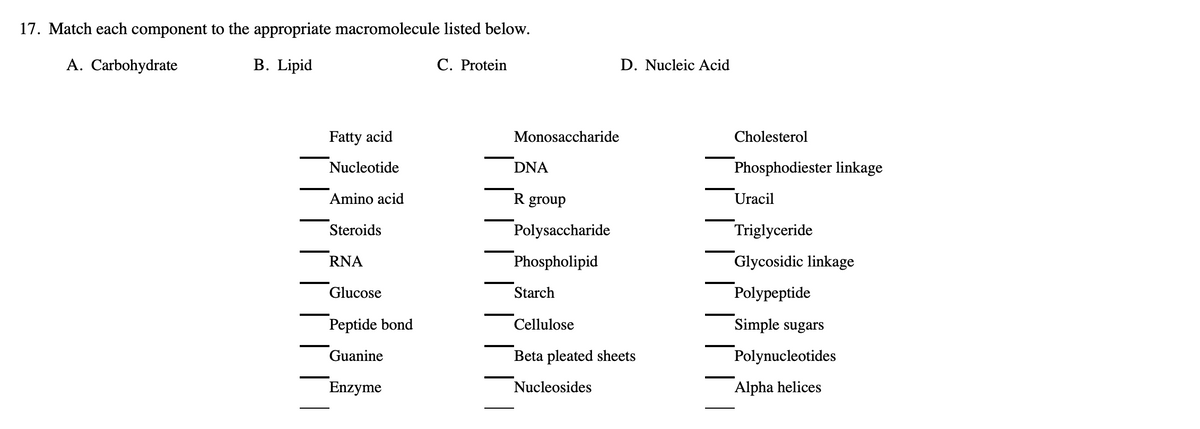 17. Match each component to the appropriate macromolecule listed below.
A. Carbohydrate
B. Lipid
C. Protein
D. Nucleic Acid
Fatty acid
Monosaccharide
Cholesterol
Nucleotide
DNA
Phosphodiester linkage
Amino acid
R group
Uracil
Steroids
Polysaccharide
Triglyceride
RNA
Phospholipid
Glycosidic linkage
Glucose
Starch
Polypeptide
Peptide bond
Cellulose
Simple sugars
Guanine
Beta pleated sheets
Polynucleotides
Enzyme
Nucleosides
Alpha helices

