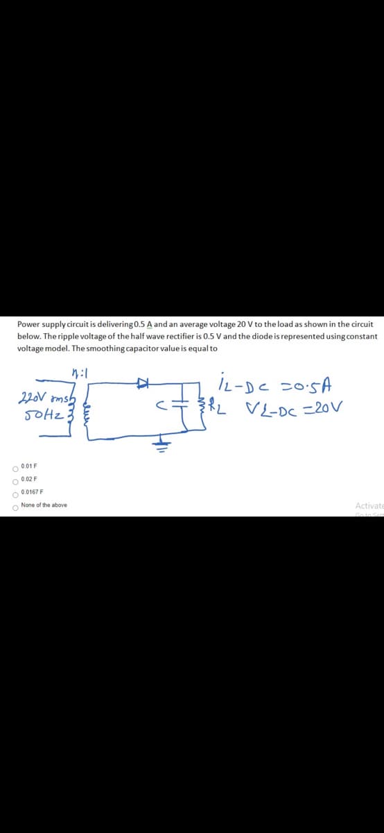 Power supply circuit is delivering 0.5 A and an average voltage 20 V to the load as shown in the circuit
below. The ripple voltage of the half wave rectifier is 0.5 V and the diode is represented using constant
voltage model. The smoothing capacitor value is equal to
IL-DC =0:5A
RL VL-DC =20V
220V omsb
O 001 F
O 0.02 F
O 0.0167F
O None of the above
Activate
