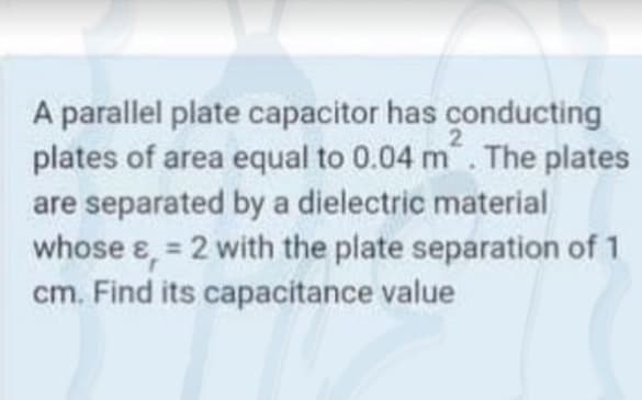 A parallel plate capacitor has conducting
plates of area equal to 0.04 m. The plates
are separated by a dielectric material
whose e, = 2 with the plate separation of 1
cm. Find its capacitance value
