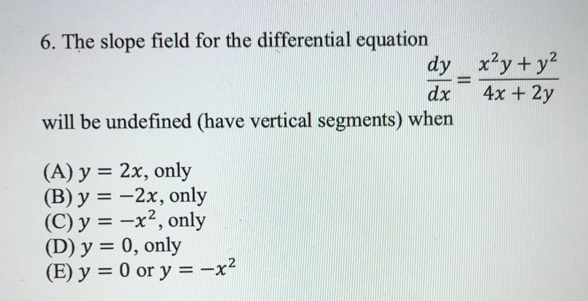 6. The slope field for the differential equation
dy x²y + y2
4x + 2y
dx
will be undefined (have vertical segments) when
(A) y = 2x, only
(B) y = -2x, only
(C) y = -x², only
(D) y = 0, only
(E) y = 0 or y = -x²
%3D
%3D
