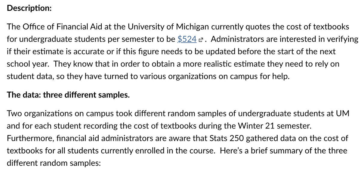 Description:
The Office of Financial Aid at the University of Michigan currently quotes the cost of textbooks
for undergraduate students per semester to be $524 2. Administrators are interested in verifying
if their estimate is accurate or if this figure needs to be updated before the start of the next
school year. They know that in order to obtain a more realistic estimate they need to rely on
student data, so they have turned to various organizations on campus for help.
The data: three different samples.
Two organizations on campus took different random samples of undergraduate students at UM
and for each student recording the cost of textbooks during the Winter 21 semester.
Furthermore, financial aid administrators are aware that Stats 250 gathered data on the cost of
textbooks for all students currently enrolled in the course. Here's a brief summary of the three
different random samples:
