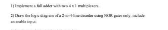 1) Implement a full adder with two 4 x 1 multiplexers.
2) Draw the logic diagram of a 2-to-4-line decoder using NOR gates only, include
an enable input.
