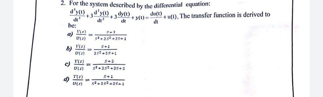 2. For the system described by the differential cquation:
d'y(1),d'y(1), 3 dy(0)+ y(1) =
+ u(t), The transfer function is derived to
dt
du(t)
+3
dt'
dt?
dt
be:
a)
U(s)
%3D
sa +3s +35+ 1
(s)
b)
U(:)
S+1
35+35+1
(:)
c)
U(:)
S+3
%3D
(:)
S+1
d)
U(?)
%3D
