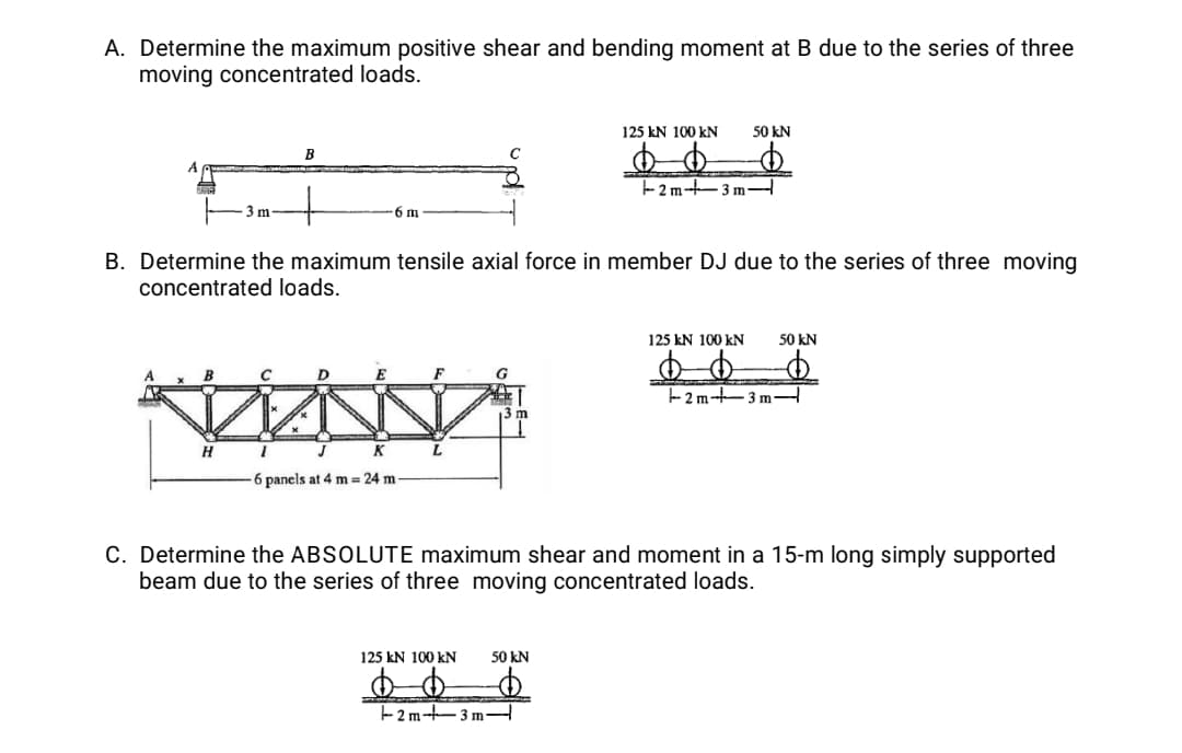 A. Determine the maximum positive shear and bending moment at B due to the series of three
moving concentrated loads.
125 kN 100 kN
50 kN
B
-2 m-t-3 m
3 m
6 m
B. Determine the maximum tensile axial force in member DJ due to the series of three moving
concentrated loads.
125 kN 100 kN
50 kN
E
F
G
2 m-3 m
m
H
K
6 panels at 4 m 24 m
C. Determine the ABSOLUTE maximum shear and moment in a 15-m long simply supported
beam due to the series of three moving concentrated loads.
125 kN 100 kN
50 kN
- 2 m–3 m-
