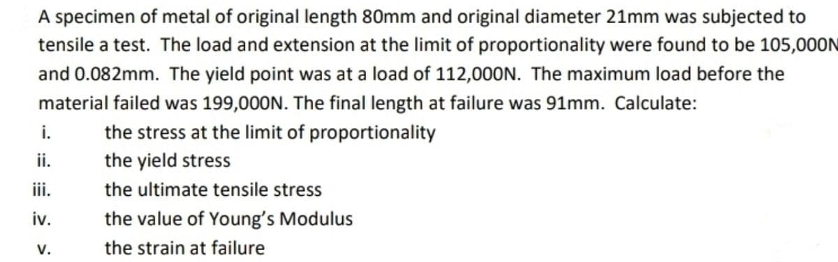 A specimen of metal of original length 80mm and original diameter 21mm was subjected to
tensile a test. The load and extension at the limit of proportionality were found to be 105,000N
and 0.082mm. The yield point was at a load of 112,00ON. The maximum load before the
material failed was 199,000N. The final length at failure was 91mm. Calculate:
i.
the stress at the limit of proportionality
i.
the yield stress
iii.
the ultimate tensile stress
iv.
the value of Young's Modulus
V.
the strain at failure
