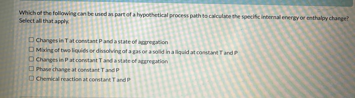 Which of the following can be used as part of a hypothetical process path to calculate the specific internal energy or enthalpy change?
Select all that apply.
Changes in T at constant P and a state of aggregation
Mixing of two liquids or dissolving of a gas or a solid in a liquid at constant T and P
Changes in P at constant T and a state of aggregation
Phase change at constant T and P
Chemical reaction at constant T and P