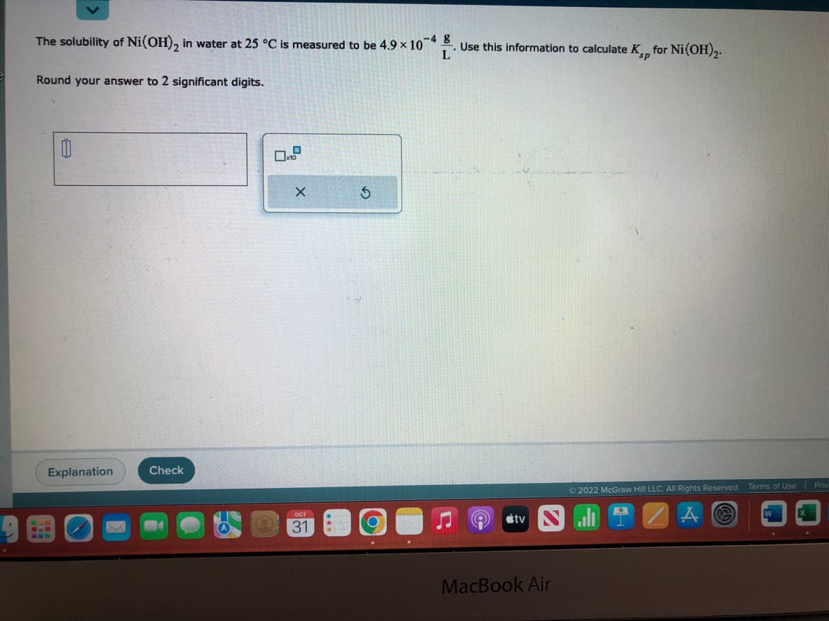 The solubility of Ni(OH)₂ in water at 25 °C is measured to be 4.9 × 10-4. Use this information to calculate Kp for Ni(OH)2.
L
Round your answer to 2 significant digits.
Explanation
Check
A
X
OCT
31
S
tv
MacBook Air
Ⓒ2022 McGraw Hill LLC. All Rights Reserved. Terms of Use | Priva
A