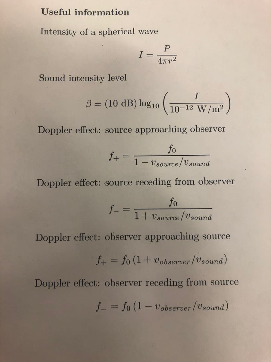 Useful information
Intensity of a spherical wave
Sound intensity level
I
B = (10 dB) log10
-
P
4πr²
10-12 W/m²
Doppler effect: source approaching observer
f+=
fo
1- Usource/Usound
Doppler effect: source receding from observer
f_=
fo
1+ Usource/Usound
Doppler effect: observer approaching source
f+= fo (1 + Vobserver/Usound)
Doppler effect: observer receding from source
f = fo (1-Vobserver/Usound)