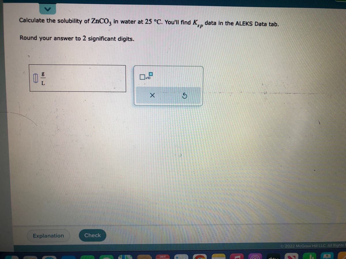 Calculate the solubility of ZnCO3 in water at 25 °C. You'll find Ksp data in the ALEKS Data tab.
Round your answer to 2 significant digits.
0
g
L
Explanation
Check
X
ост
Ⓒ2022 McGraw Hill LLC. All Rights R