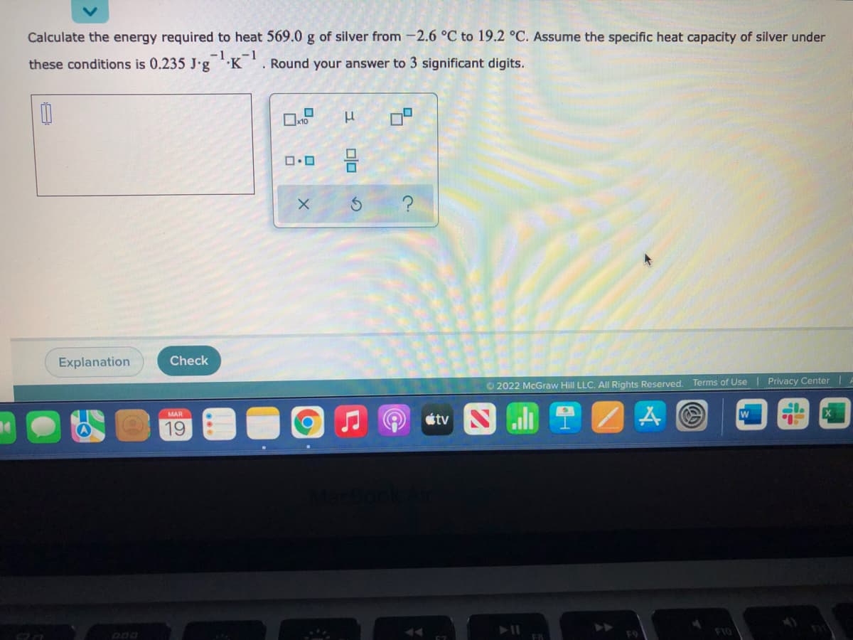 Calculate the energy required to heat 569.0 g of silver from -2.6 °C to 19.2 °C. Assume the specific heat capacity of silver under
these conditions is 0.235 J'g 'K '. Round your answer to 3 significant digits.
Explanation
Check
O 2022 McGraw Hill LLC. All Rights Reserved. Terms of Use | Privacy Center |
MAR
w
tv
19
