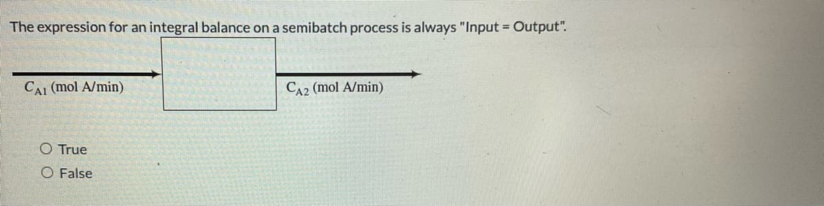 The expression for an integral balance on a semibatch process is always "Input = Output".
CAI (mol A/min)
O True
O False
CA2 (mol A/min)