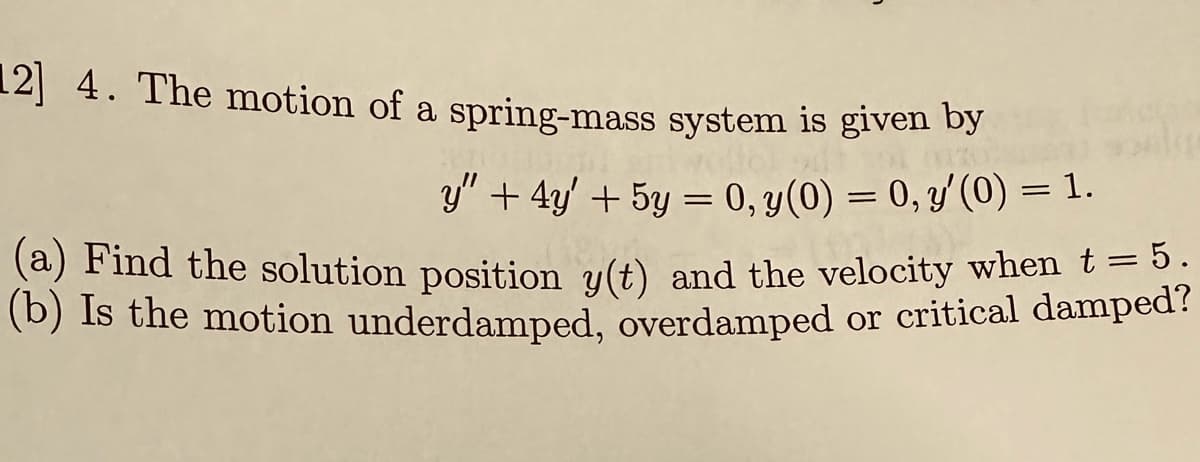 12] 4. The motion of a spring-mass system is given by
y" + 4y' + 5y = 0, y(0) = 0, y' (0) = 1.
(a) Find the solution position y(t) and the velocity when t = 5,
(b) Is the motion underdamped, overdamped or critical damped?