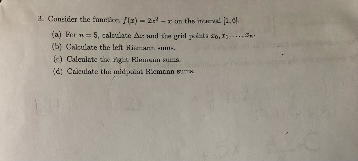 3. Consider the function f (x) = 2x² – x on the interval [1,6].
(a) For n =
5, calculate Ax and the grid points ro, x1,.. ., Xn.
(b) Calculate the left Riemann sums.
(c) Calculate the right Riemann sums.
(d) Calculate the midpoint Riemann sums.

