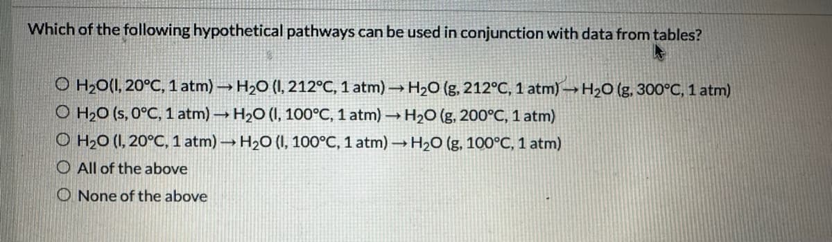Which of the following hypothetical pathways can be used in conjunction with data from tables?
O H₂O(1, 20°C, 1 atm)→ H₂O (I, 212°C, 1 atm)→ H₂O (g, 212°C, 1 atm)→ H₂O (g, 300°C, 1 atm)
O H₂O (s, 0°C, 1 atm)→ H₂O (I, 100°C, 1 atm) → H₂O (g, 200°C, 1 atm)
O H₂O (I, 20°C, 1 atm)→ H₂O (I, 100°C, 1 atm)→ H₂O (g, 100°C, 1 atm)
O All of the above
None of the above