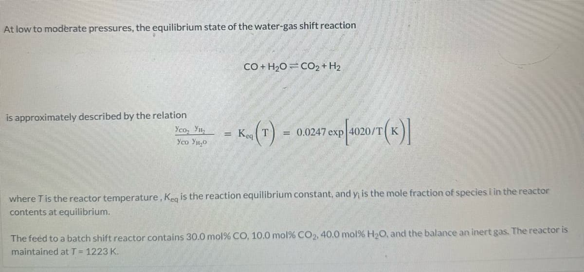 At low to moderate pressures, the equilibrium state of the water-gas shift reaction
is approximately described by the relation
Усо, Ун
Усo Yı o
-
CO+H2O CO2+H2
K(T) = 0.0247 exp[4020/T(K)]
where T is the reactor temperature, Keq is the reaction equilibrium constant, and y; is the mole fraction of species i in the reactor
contents at equilibrium.
The feed to a batch shift reactor contains 30.0 mol % CO, 10.0 mol % CO2, 40,0 mol% H₂O, and the balance an inert gas. The reactor is
maintained at T = 1223 K.