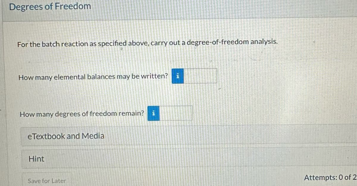 Degrees of Freedom
For the batch reaction as specified above, carry out a degree-of-freedom analysis.
How many elemental balances may be written?
How many degrees of freedom remain?
eTextbook and Media
Hint
Save for Later
Attempts: 0 of 2