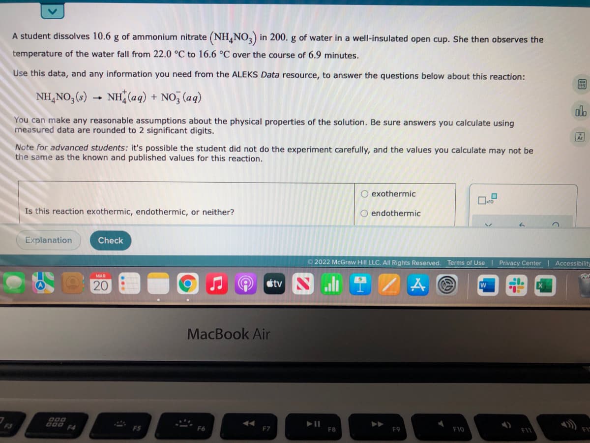 A student dissolves 10.6 g of ammonium nitrate (NH,NO, in 200. g of water in a well-insulated open cup. She then observes the
temperature of the water fall from 22.0 °C to 16.6 °C over the course of 6.9 minutes.
Use this data, and any information you need from the ALEKS Data resource, to answer the questions below about this reaction:
NH,NO,(s) .
NH (aq) + NO, (aq)
You can make any reasonable assumptions about the physical properties of the solution. Be sure answers you calculate using
measured data are rounded to 2 significant digits.
Ar
Note for advanced students: it's possible the student did not do the experiment carefully, and the values you calculate may not be
the same as the known and published values for this reaction.
O exothermic
Is this reaction exothermic, endothermic, or neither?
endothermic
Explanation
Check
O 2022 McGraw Hill LLC. All Rights Reserved. Terms of Use
Privacy Center | Accessibility
MAR
20
étv
MacBook Air
000 F4
F5
F8
F9
F10
