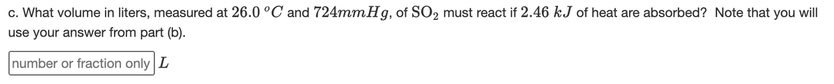 c. What volume in liters, measured at 26.0 °C and 724mmHg, of SO2 must react if 2.46 kJ of heat are absorbed? Note that you will
use your answer from part (b).
number or fraction only L
