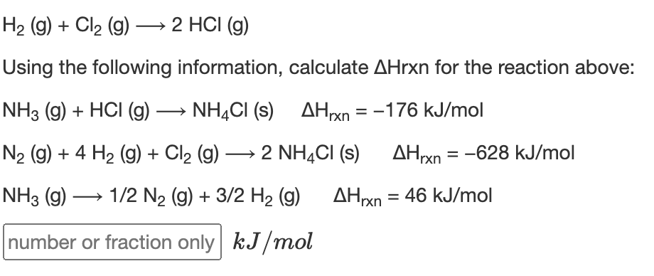 H2 (g) + Cl2 (g) –→ 2 HCI (g)
Using the following information, calculate AHrxn for the reaction above:
NH3 (g) + HCI (g) → NH,CI (s) AHxn = -176 kJ/mol
N2 (g) + 4 H2 (9) + Cl2 (g) → 2 NH,CI (s) AHxn = -628 kJ/mol
|
NH3 (g) → 1/2 N2 (g) + 3/2 H2 (g) AHxn= 46 kJ/mol
number or fraction only kJ/mol
