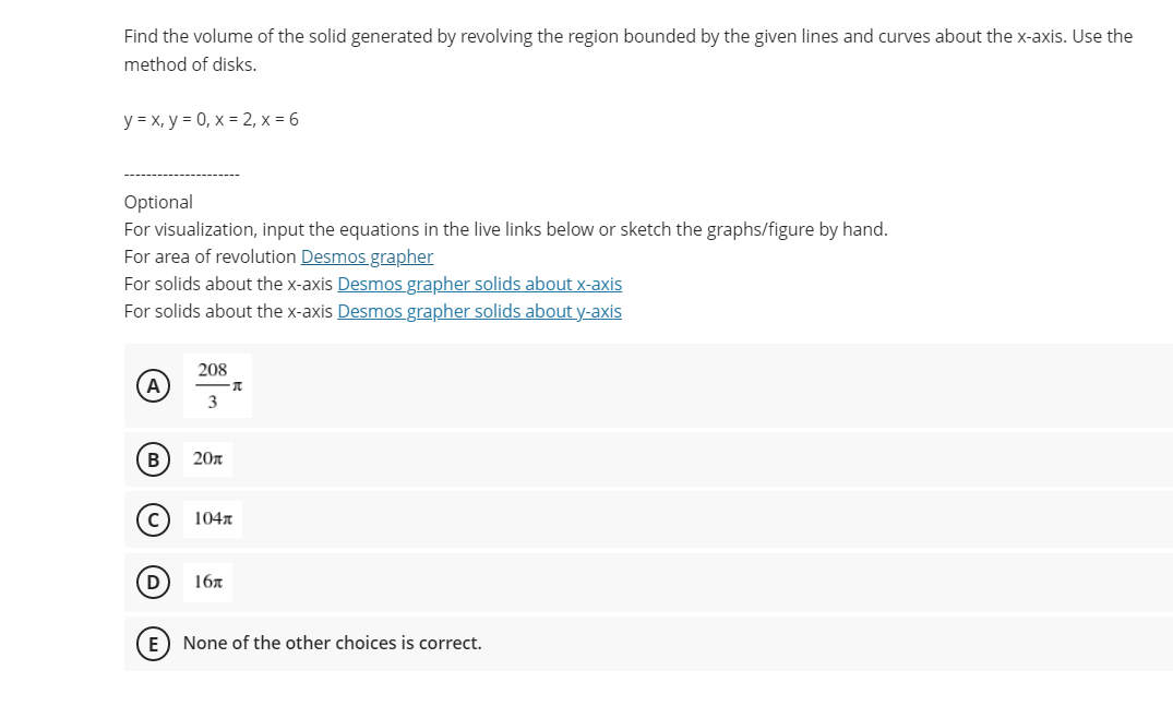 Find the volume of the solid generated by revolving the region bounded by the given lines and curves about the x-axis. Use the
method of disks.
y = x, y = 0, x = 2, x = 6
Optional
For visualization, input the equations in the live links below or sketch the graphs/figure by hand.
For area of revolution Desmos grapher
For solids about the x-axis Desmos grapher solids about x-axis
For solids about the x-axis Desmos grapher solids about y-axis
208
A
3
B
20n
104
D
16л
E) None of the other choices is correct.
