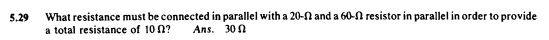 5.29
What resistance must be connected in parallel with a 20- and a 60- resistor in parallel in order to provide
a total resistance of 10 ?
Ans. 30