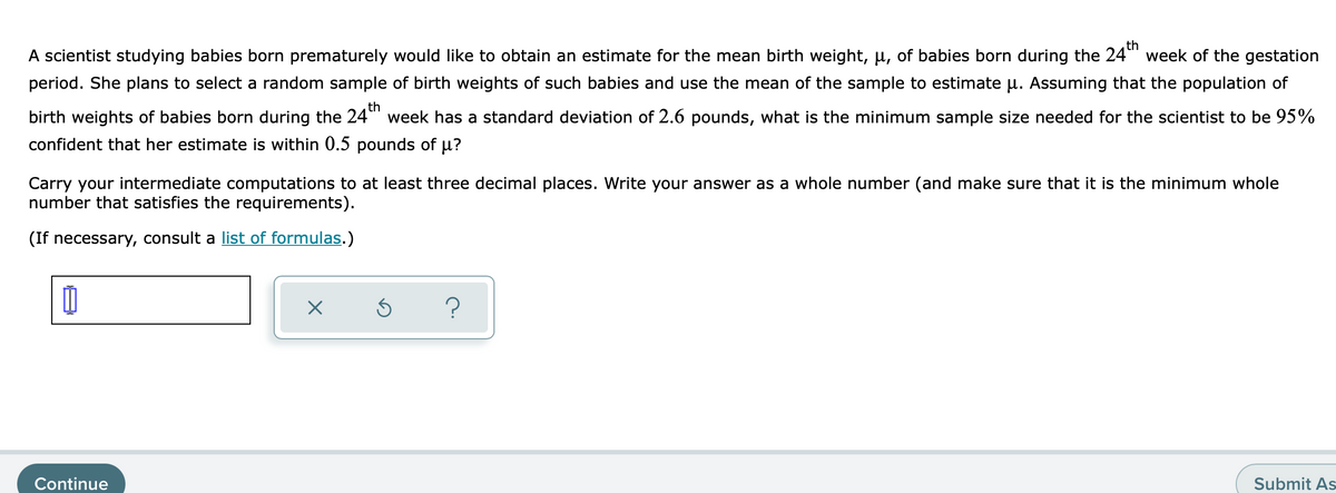 th
A scientist studying babies born prematurely would like to obtain an estimate for the mean birth weight, µ, of babies born during the 24"" week of the gestation
period. She plans to select a random sample of birth weights of such babies and use the mean of the sample to estimate u. Assuming that the population of
th
birth weights of babies born during the 24"" week has a standard deviation of 2.6 pounds, what is the minimum sample size needed for the scientist to be 95%
confident that her estimate is within 0.5 pounds of µ?
Carry your intermediate computations to at least three decimal places. Write your answer as a whole number (and make sure that it is the minimum whole
number that satisfies the requirements).
(If necessary, consult a list of formulas.)
Continue
Submit As
