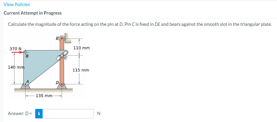 View Policies
Current Attempt in Progress
Calculate the magnitude of the force acting on the pin at D. Pin C is fixed in DE and bears against the smooth slot in the triangular plate.
E
370 N
110 mm
140 mm
115 mm
135 mm
Answer: D =
i
N

