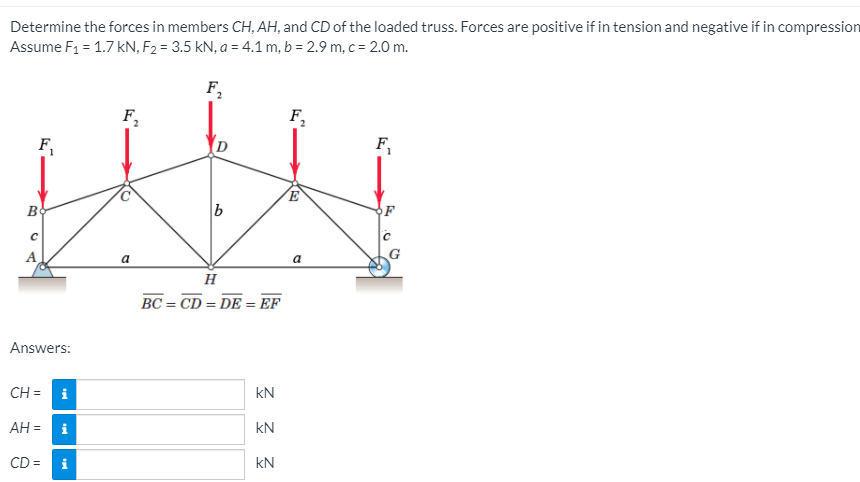 Determine the forces in members CH, AH, and CD of the loaded truss. Forces are positive if in tension and negative if in compression
Assume F1 = 1.7 kN, F2 = 3.5 kN, a = 4.1 m, b = 2.9 m, c = 2.0 m.
F,
F,
F,
F,
B
F
A
a
BC = CD = DE = EF
Answers:
CH = i
kN
AH = i
kN
CD =
kN
