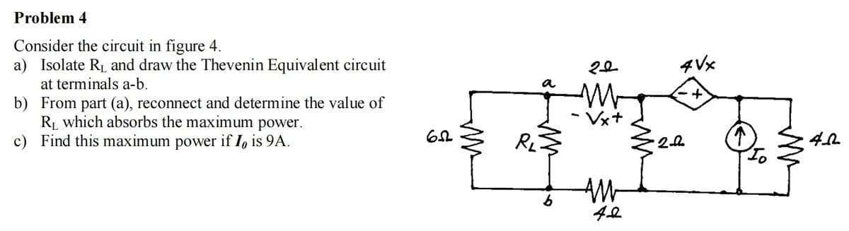 Problem 4
Consider the circuit in figure 4.
a) Isolate RL and draw the Thevenin Equivalent circuit
at terminals a-b.
b) From part (a), reconnect and determine the value of
R, which absorbs the maximum power.
c) Find this maximum power if I, is 9A.
4 Vx
a
Vx+
RL
AM-

