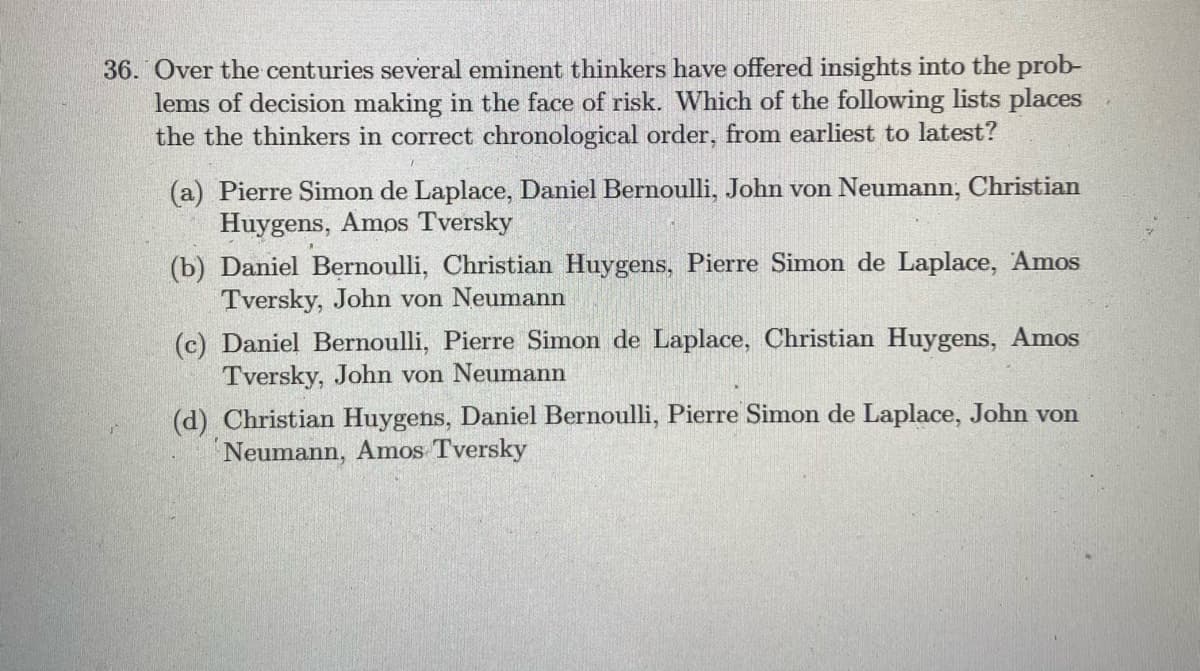 36. Over the centuries several eminent thinkers have offered insights into the prob-
lems of decision making in the face of risk. Which of the following lists places
the the thinkers in correct chronological order, from earliest to latest?
(a) Pierre Simon de Laplace, Daniel Bernoulli, John von Neumann, Christian
Huygens, Amos Tversky
(b) Daniel Bernoulli, Christian Huygens, Pierre Simon de Laplace, Amos
Tversky, John von Neumann
(c) Daniel Bernoulli, Pierre Simon de Laplace, Christian Huygens, Amos
Tversky, John von Neumann
(d) Christian Huygens, Daniel Bernoulli, Pierre Simon de Laplace, John von
Neumann, Amos Tversky
