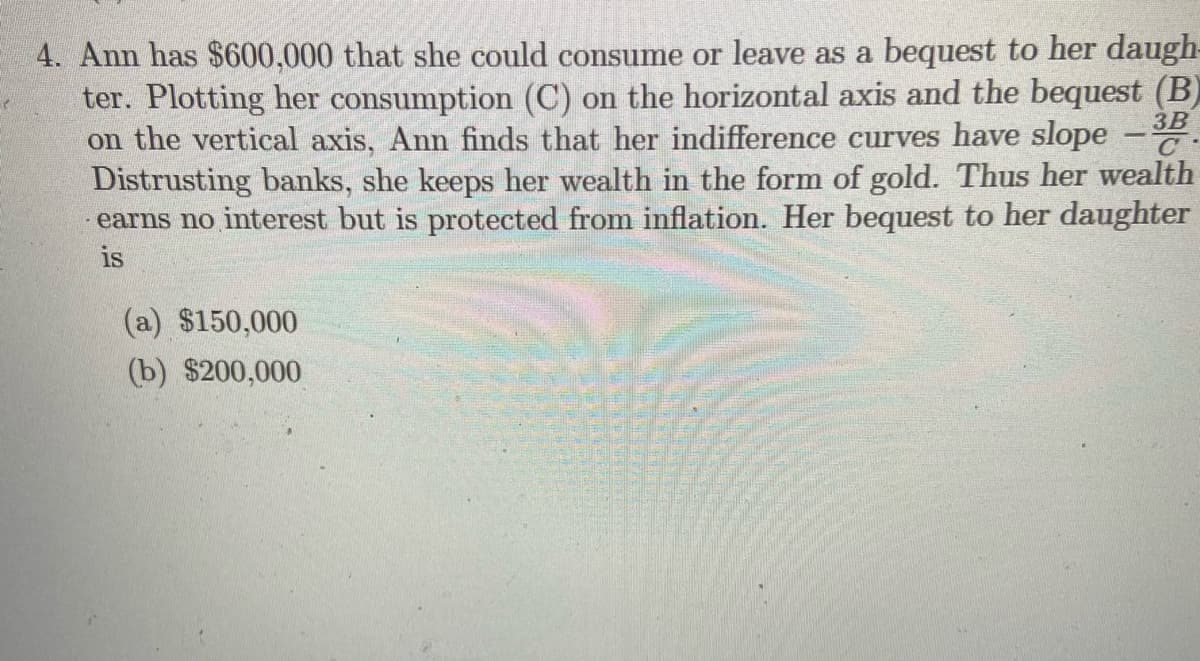 4. Ann has $600,000 that she could consume or leave as a bequest to her daugh-
ter. Plotting her consumption (C) on the horizontal axis and the bequest (B)
3B
on the vertical axis, Ann finds that her indifference curves have slope
Distrusting banks, she keeps her wealth in the form of gold. Thus her wealth
earns no interest but is protected from inflation. Her bequest to her daughter
C
is
(a) $150,000
(b) $200,000
