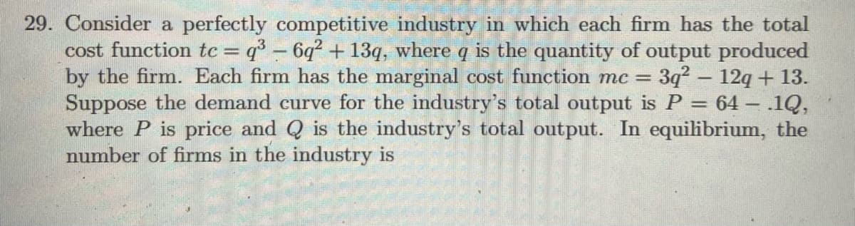 29. Consider a perfectly competitive industry in which each firm has the total
cost function tc = q° – 6q² + 13q, where q is the quantity of output produced
by the firm. Each firm has the marginal cost function mc =
Suppose the demand curve for the industry's total output is P = 64 – .1Q,
where P is price and Q is the industry's total output. In equilibrium, the
number of firms in the industry is
3q2 – 12q + 13.
-
