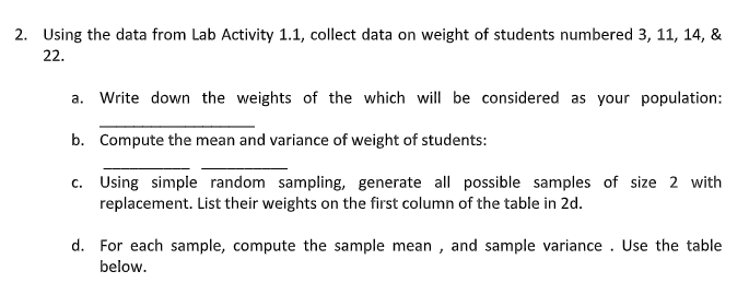 2. Using the data from Lab Activity 1.1, collect data on weight of students numbered 3, 11, 14, &
22.
a. Write down the weights of the which will be considered as your population:
b. Compute the mean and variance of weight of students:
c. Using simple random sampling, generate all possible samples of size 2 with
replacement. List their weights on the first column of the table in 2d.
d. For each sample, compute the sample mean , and sample variance . Use the table
below.
