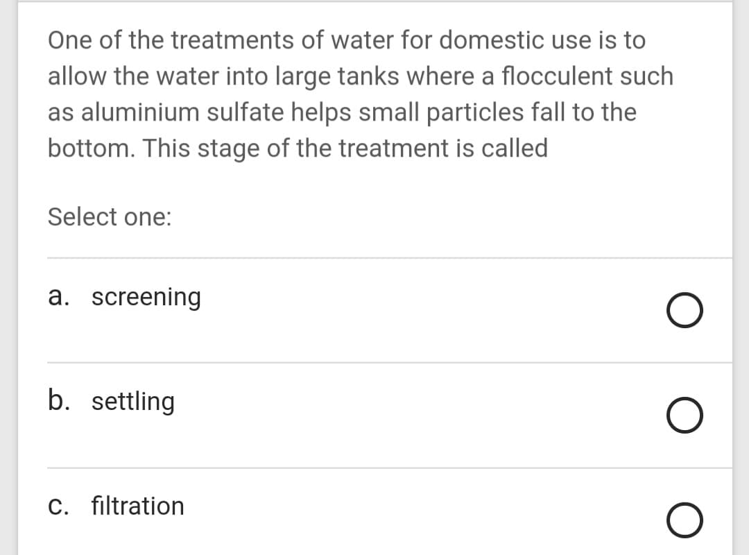 One of the treatments of water for domestic use is to
allow the water into large tanks where a flocculent such
as aluminium sulfate helps small particles fall to the
bottom. This stage of the treatment is called
Select one:
a. screening
b. settling
C. filtration
