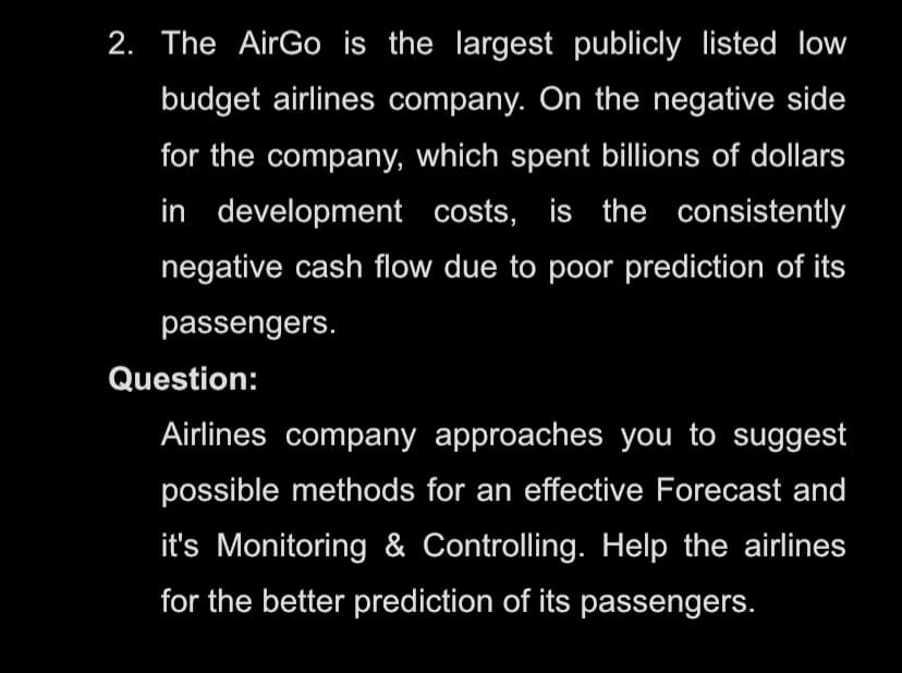 2. The AirGo is the largest publicly listed low
budget airlines company. On the negative side
for the company, which spent billions of dollars
in development costs, is the consistently
negative cash flow due to poor prediction of its
passengers.
Question:
Airlines company approaches you to suggest
possible methods for an effective Forecast and
it's Monitoring & Controlling. Help the airlines
for the better prediction of its passengers.
