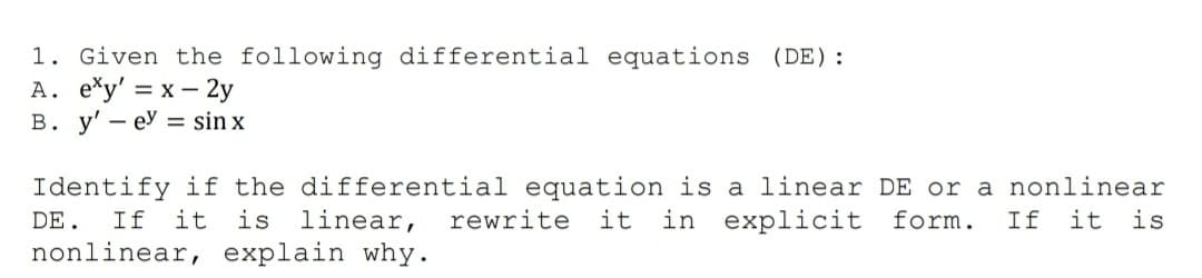 1. Given the following differential equations (DE):
A. *y' = x – 2y
В. у' — еУ 3 sin x
Identify if the differential equation is a linear DE or a nonlinear
it is
in explicit form.
linear,
nonlinear, explain why.
DE.
If
it
is
rewrite
it
If
