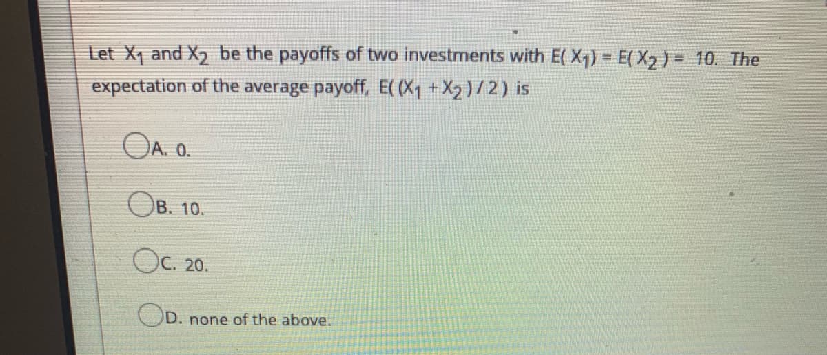 Let X1 and X2 be the payoffs of two investments with E( X1) = E( X2 ) = 10. The
expectation of the average payoff, E( (X1 +X2)/2) is
OA. 0.
Ов. 10.
Ос. 20.
OD.
). none of the above.
