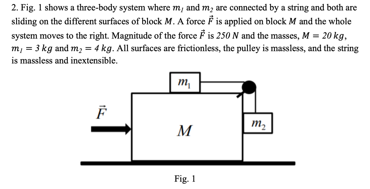 2. Fig. 1 shows a three-body system where m, and m2 are connected by a string and both are
sliding on the different surfaces of block M. A force F is applied on block M and the whole
system moves to the right. Magnitude of the force F is 250 N and the masses, M = 20 kg,
m, = 3 kg and m2 = 4 kg. All surfaces are frictionless, the pulley is massless, and the string
is massless and inextensible.
m,
m2
M
Fig. 1

