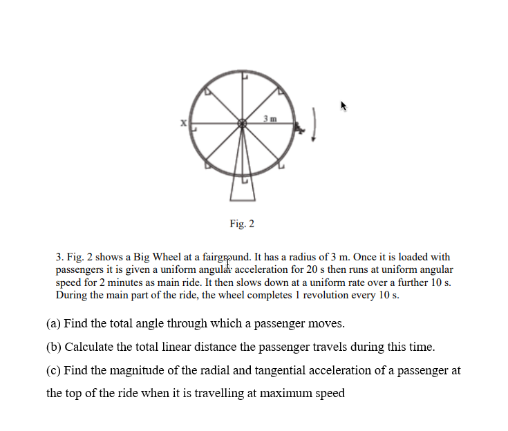 Fig. 2
3. Fig. 2 shows a Big Wheel at a fairground. It has a radius of 3 m. Once it is loaded with
passengers it is given a uniform angular acceleration for 20 s then runs at uniform angular
speed for 2 minutes as main ride. It then slows down at a uniform rate over a further 10 s.
During the main part of the ride, the wheel completes 1 revolution every 10 s.
(a) Find the total angle through which a passenger moves.
(b) Calculate the total linear distance the passenger travels during this time.
(c) Find the magnitude of the radial and tangential acceleration of a passenger at
the top of the ride when it is travelling at maximum speed
