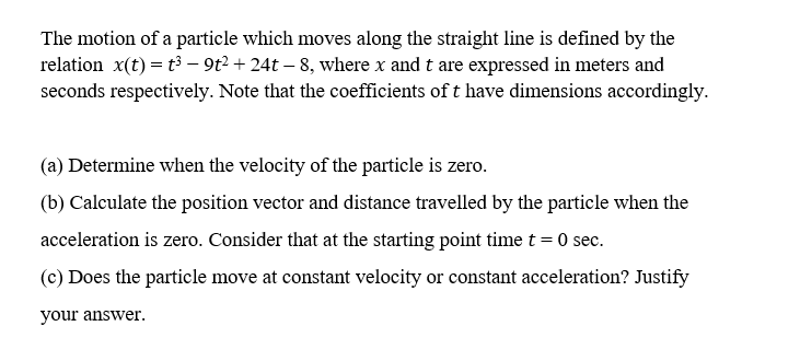 The motion of a particle which moves along the straight line is defined by the
relation x(t) = t3 - 9t? + 24t – 8, where x and t are expressed in meters and
seconds respectively. Note that the coefficients of t have dimensions accordingly.
(a) Determine when the velocity of the particle is zero.
(b) Calculate the position vector and distance travelled by the particle when the
acceleration is zero. Consider that at the starting point time t = 0 sec.
(c) Does the particle move at constant velocity or constant acceleration? Justify
your answer.

