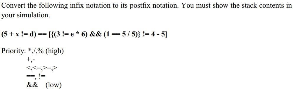 Convert the following infix notation to its postfix notation. You must show the stack contents in
your simulation.
(5 + x != d) == [{(3 != e * 6) && (1
= 5/ 5)} != 4 - 5]
Priority: */,% (high)
+,-
<,<=,>=,>
==, !=
&& (low)
